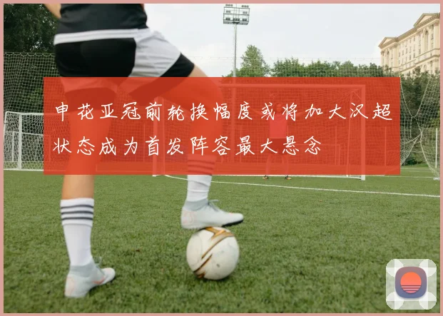 申花亚冠前轮换幅度或将加大汉超状态成为首发阵容最大悬念