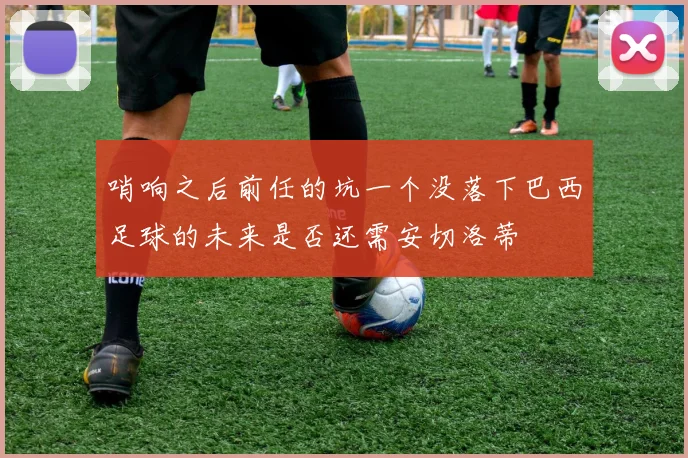 哨响之后前任的坑一个没落下巴西足球的未来是否还需安切洛蒂