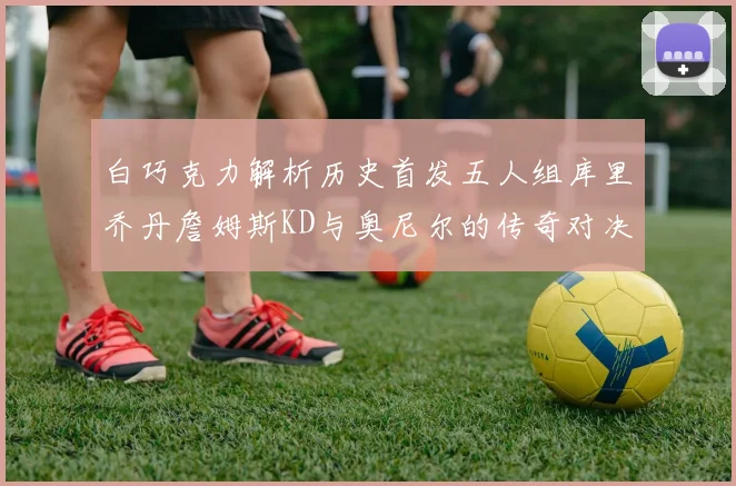 白巧克力解析历史首发五人组库里乔丹詹姆斯KD与奥尼尔的传奇对决与影响