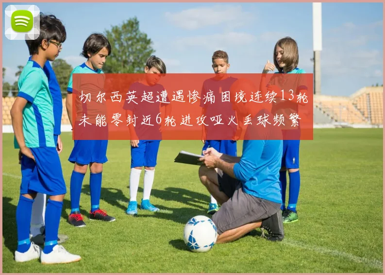 切尔西英超遭遇惨痛困境连续13轮未能零封近6轮进攻哑火丢球频繁