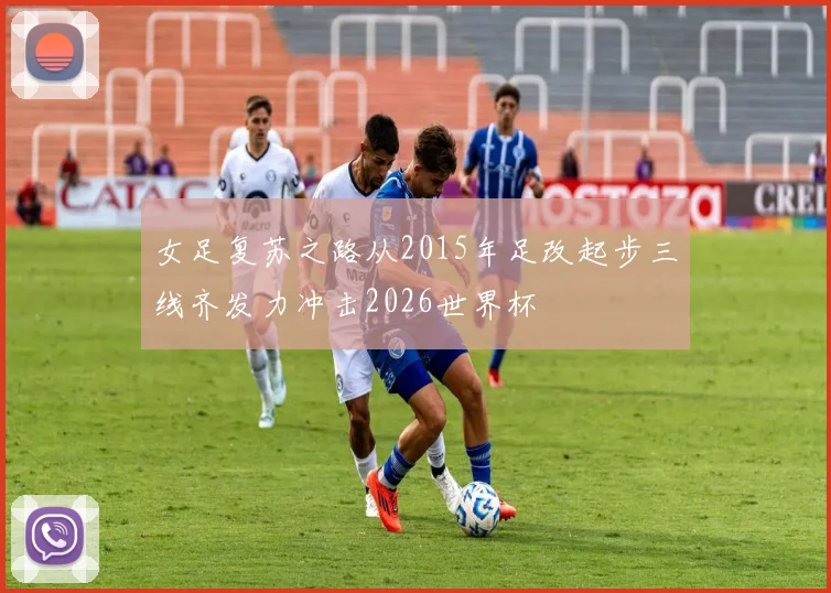 女足复苏之路从2015年足改起步三线齐发力冲击2026世界杯