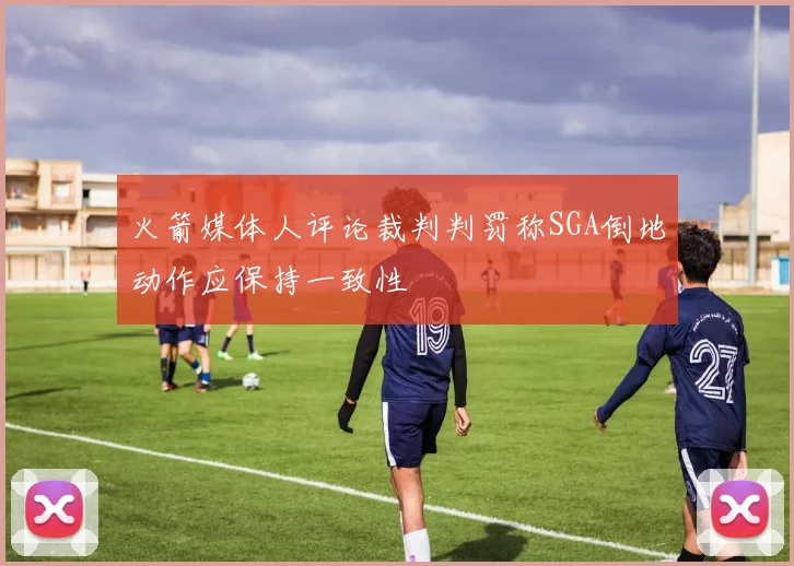 火箭媒体人评论裁判判罚称SGA倒地动作应保持一致性