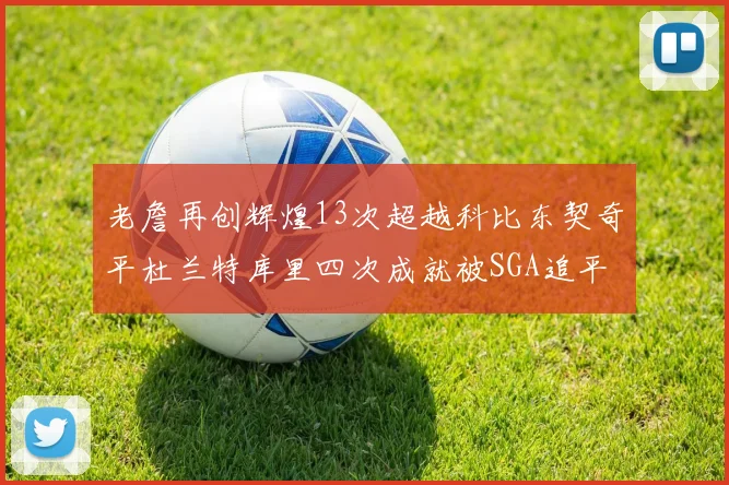 老詹再创辉煌13次超越科比东契奇平杜兰特库里四次成就被SGA追平