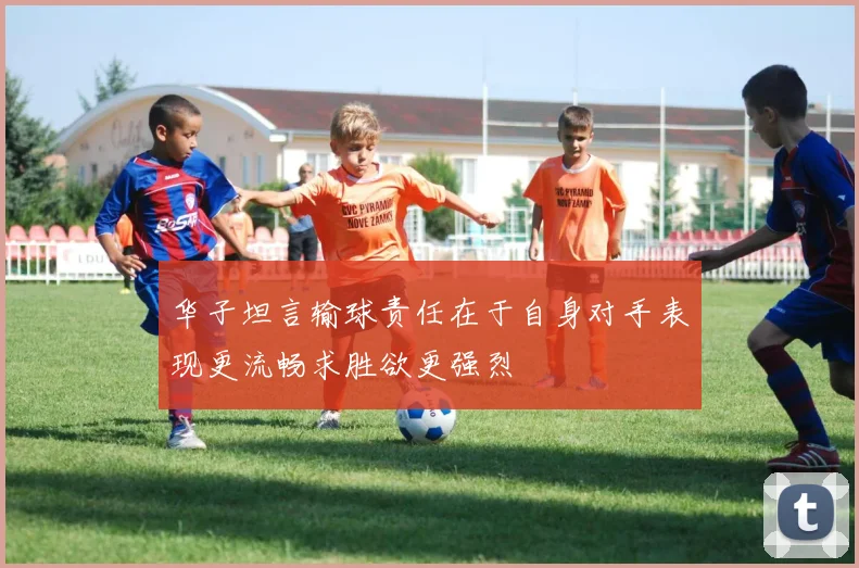 华子坦言输球责任在于自身对手表现更流畅求胜欲更强烈