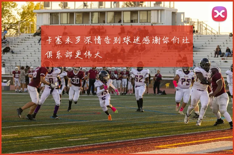 卡塞米罗深情告别球迷感谢你们让俱乐部更伟大