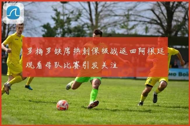 罗梅罗缺席热刺保级战返回阿根廷观看母队比赛引发关注