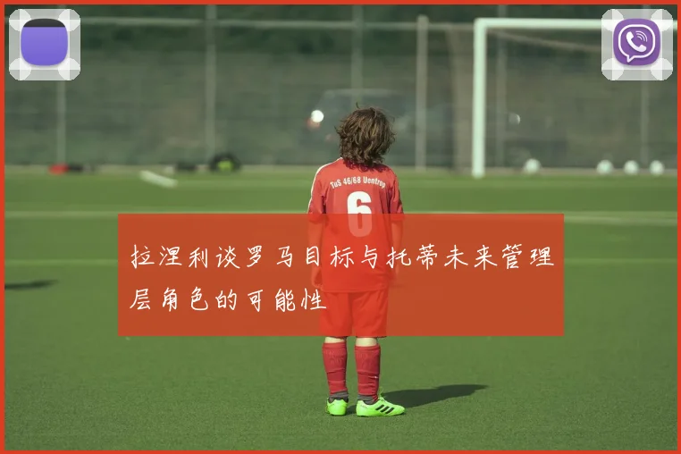 拉涅利谈罗马目标与托蒂未来管理层角色的可能性