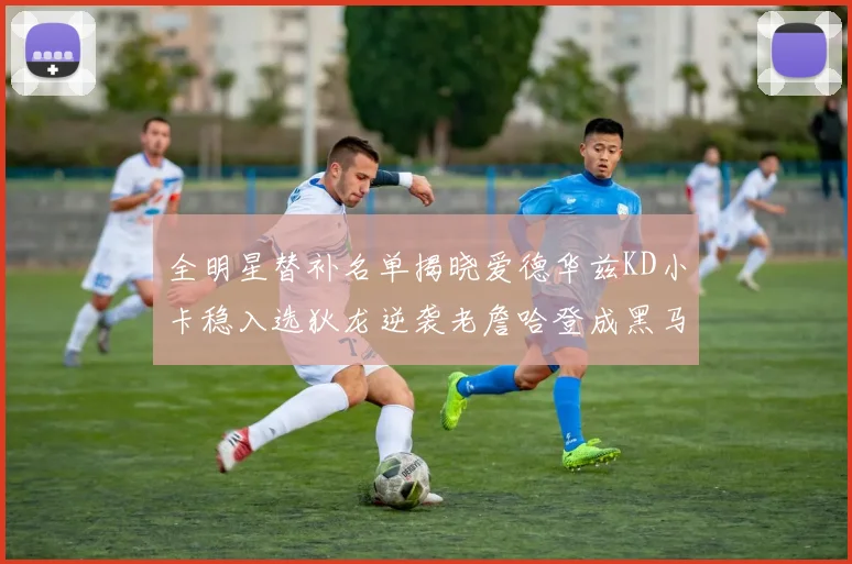 全明星替补名单揭晓爱德华兹KD小卡稳入选狄龙逆袭老詹哈登成黑马