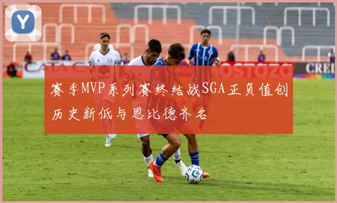 赛季MVP系列赛终结战SGA正负值创历史新低与恩比德齐名