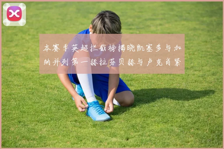 本赛季英超拦截榜揭晓凯塞多与加纳并列第一赫拉芬贝赫与卢克肖紧随其后